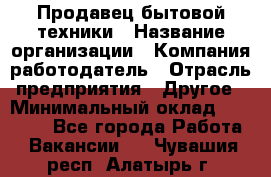 Продавец бытовой техники › Название организации ­ Компания-работодатель › Отрасль предприятия ­ Другое › Минимальный оклад ­ 25 000 - Все города Работа » Вакансии   . Чувашия респ.,Алатырь г.